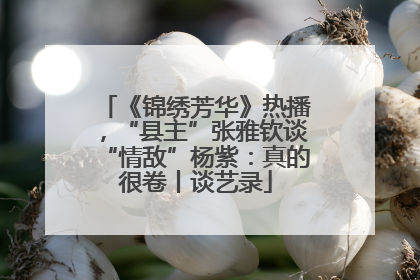 《锦绣芳华》热播，“县主”张雅钦谈“情敌”杨紫：真的很卷丨谈艺录