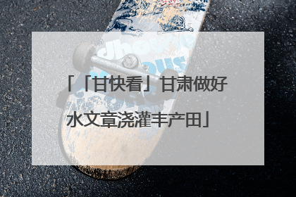 「甘快看」甘肃做好水文章浇灌丰产田