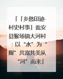 「乡愁印迹·村史村事」瓮安县猴场镇大河村：以“水”为“媒”共富共美从“河”而来
