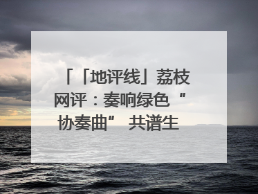 「地评线」荔枝网评：奏响绿色“协奏曲” 共谱生态“新乐章”
