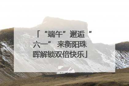 “端午”邂逅“六一” 来衡阳珠晖解锁双倍快乐