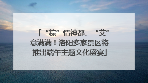“粽”情神都、“艾”意满满！洛阳多家景区将推出端午主题文化盛宴