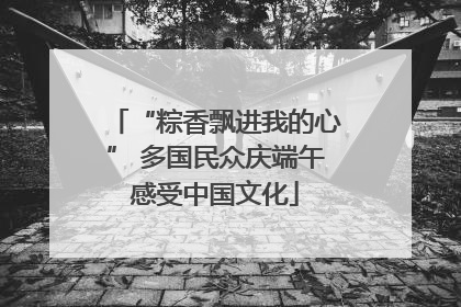 “粽香飘进我的心” 多国民众庆端午感受中国文化