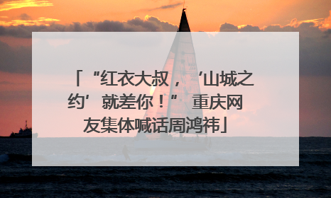 “红衣大叔，‘山城之约’就差你！” 重庆网友集体喊话周鸿祎