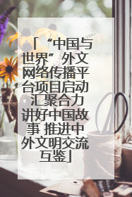 “中国与世界”外文网络传播平台项目启动 汇聚合力讲好中国故事 推进中外文明交流互鉴