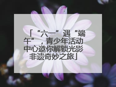 “六一”遇“端午”，青少年活动中心邀你解锁光影非遗奇妙之旅