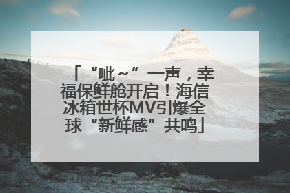 “呲～”一声，幸福保鲜舱开启！海信冰箱世杯MV引爆全球“新鲜感”共鸣