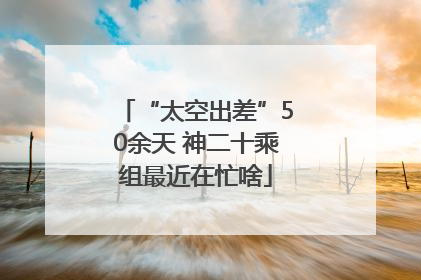 “太空出差”50余天 神二十乘组最近在忙啥