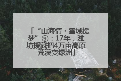 “山海情・雪域援梦”⑨：17年，潍坊援藏把4万亩高原荒漠变绿洲