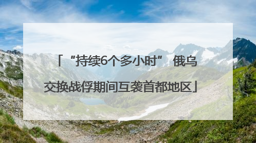 “持续6个多小时” 俄乌交换战俘期间互袭首都地区