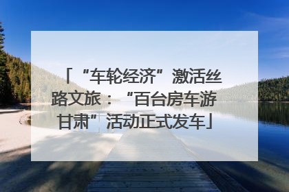 “车轮经济”激活丝路文旅：“百台房车游甘肃”活动正式发车