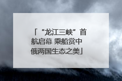 “龙江三峡”首航启幕 乘船赏中俄两国生态之美
