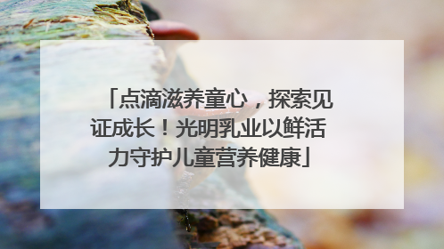 点滴滋养童心，探索见证成长！光明乳业以鲜活力守护儿童营养健康