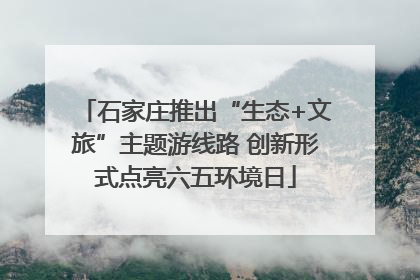 石家庄推出“生态+文旅”主题游线路 创新形式点亮六五环境日