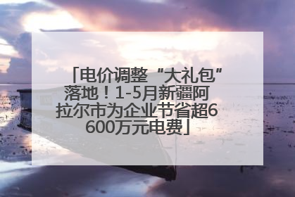 电价调整“大礼包”落地！1-5月新疆阿拉尔市为企业节省超6600万元电费