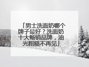 男士洗面奶哪个牌子最好？洗面奶十大畅销品牌，油光粗糙不再见