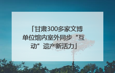 甘肃300多家文博单位馆内室外同步“互动”遗产新活力