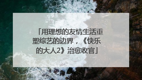 用理想的友情生活重塑综艺的边界，《快乐的大人2》治愈收官