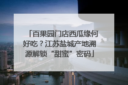 百果园门店西瓜缘何好吃？江苏盐城产地溯源解锁“甜蜜”密码