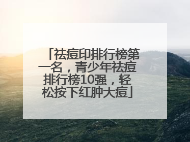 祛痘印排行榜第一名，青少年祛痘排行榜10强，轻松按下红肿大痘