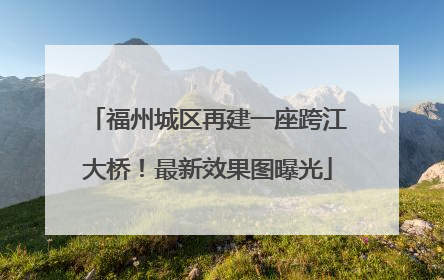 福州城区再建一座跨江大桥！最新效果图曝光