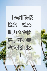 福州鼓楼检察：检察助力文物修缮，守护船政文化记忆