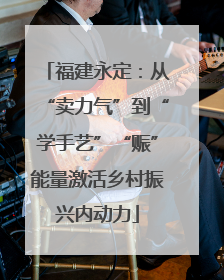 福建永定：从“卖力气”到“学手艺”“赈”能量激活乡村振兴内动力