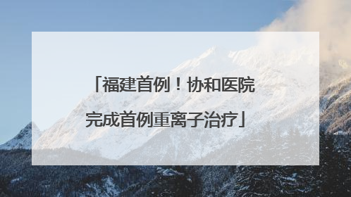 福建首例！协和医院完成首例重离子治疗