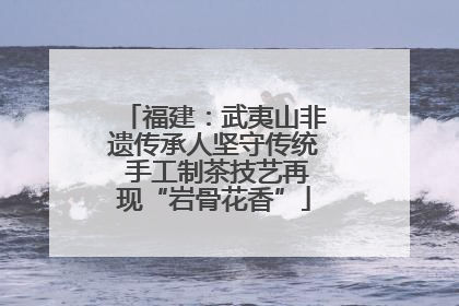 福建：武夷山非遗传承人坚守传统 手工制茶技艺再现“岩骨花香”