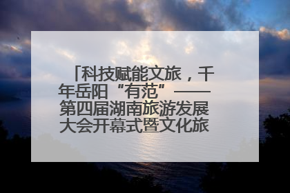 科技赋能文旅，千年岳阳“有范”——第四届湖南旅游发展大会开幕式暨文化旅游推介会侧记