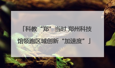 科教“郑”当时 郑州科技馆领跑区域创新“加速度”