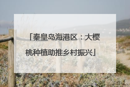 秦皇岛海港区：大樱桃种植助推乡村振兴