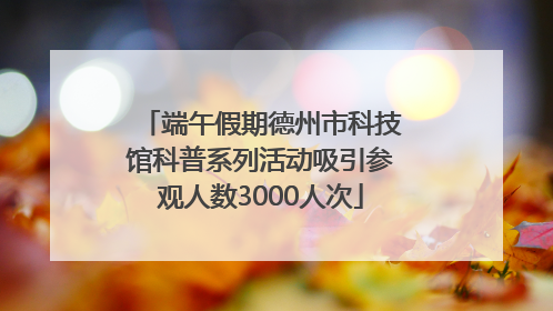 端午假期德州市科技馆科普系列活动吸引参观人数3000人次