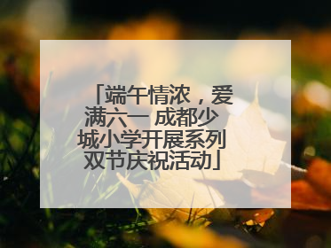 端午情浓，爱满六一 成都少城小学开展系列双节庆祝活动