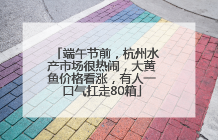端午节前，杭州水产市场很热闹，大黄鱼价格看涨，有人一口气扛走80箱