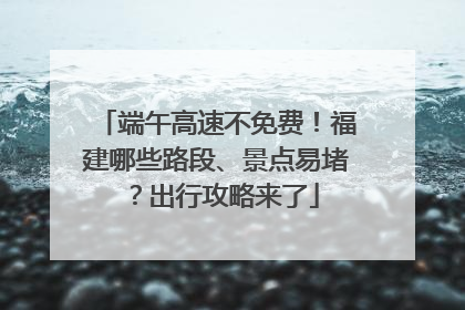 端午高速不免费！福建哪些路段、景点易堵？出行攻略来了