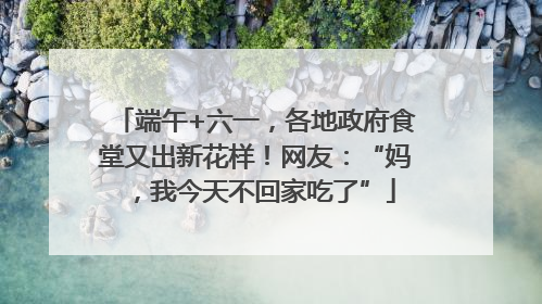 端午+六一，各地政府食堂又出新花样！网友：“妈，我今天不回家吃了”