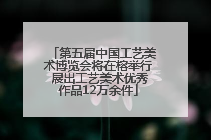 第五届中国工艺美术博览会将在榕举行 展出工艺美术优秀作品12万余件