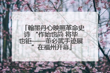 翰墨丹心映照革命史诗 “作始也简 将毕也钜——董必武手迹展”在福州开幕