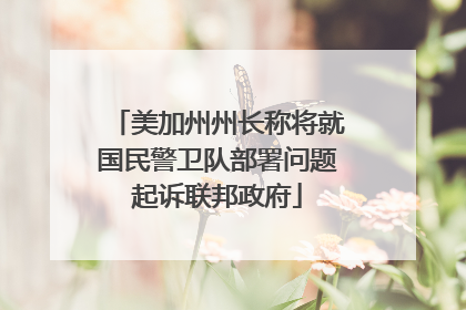 美加州州长称将就国民警卫队部署问题起诉联邦政府