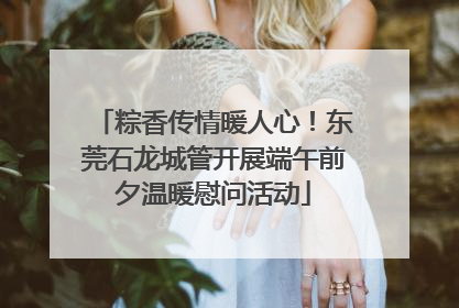 粽香传情暖人心！东莞石龙城管开展端午前夕温暖慰问活动