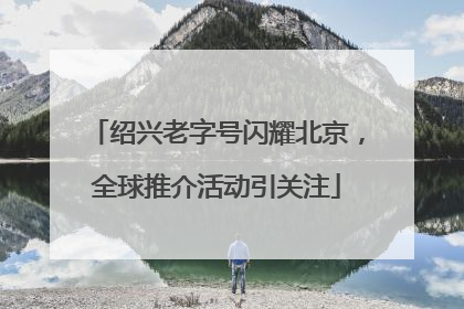 绍兴老字号闪耀北京，全球推介活动引关注