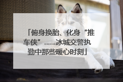 俯身换胎、化身“推车侠”……冰城交警执勤中那些暖心时刻