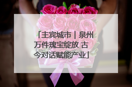 主宾城市｜泉州万件瑰宝绽放 古今对话赋能产业