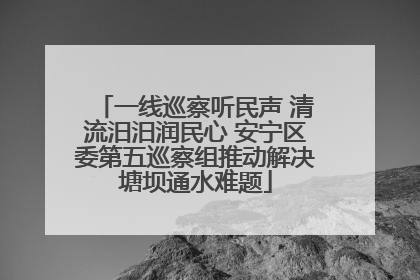 一线巡察听民声 清流汨汨润民心 安宁区委第五巡察组推动解决塘坝通水难题