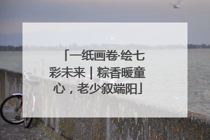 一纸画卷·绘七彩未来｜粽香暖童心，老少叙端阳