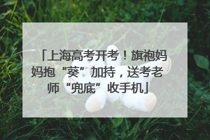 上海高考开考！旗袍妈妈抱“葵”加持，送考老师“兜底”收手机