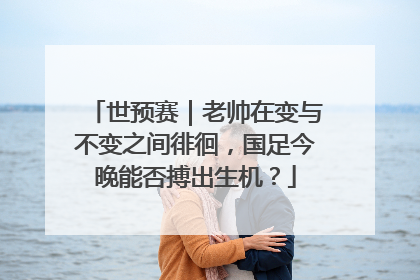 世预赛｜老帅在变与不变之间徘徊，国足今晚能否搏出生机？