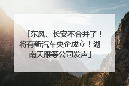 东风、长安不合并了！将有新汽车央企成立！湖南天雁等公司发声