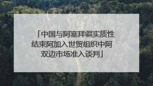 中国与阿塞拜疆实质性结束阿加入世贸组织中阿双边市场准入谈判